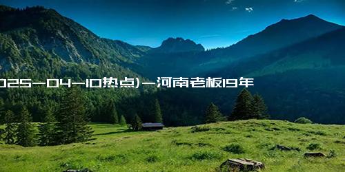 (2025-04-10热点)-河南老板19年为司机提供卤面 彰显无私关爱与情谊